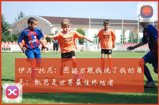 伊万-托尼:图赫尔跟我说了我的角色;凯恩是世界最佳终结者