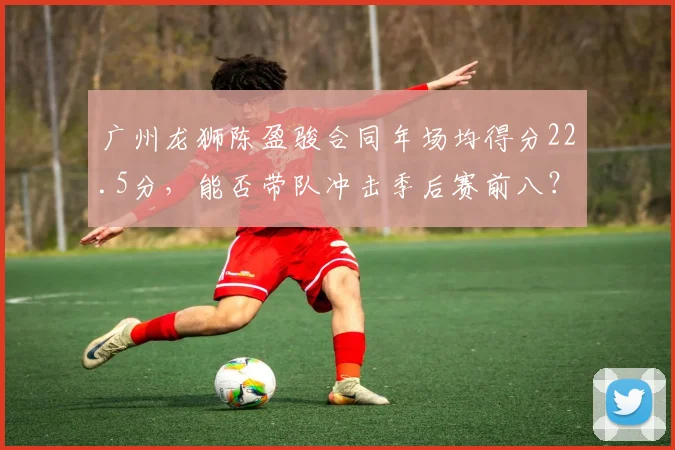广州龙狮陈盈骏合同年场均得分22.5分,能否带队冲击季后赛前八?