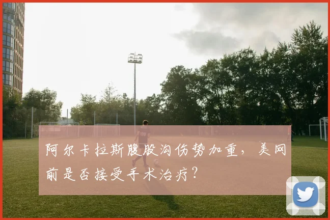 阿尔卡拉斯腹股沟伤势加重,美网前是否接受手术治疗?