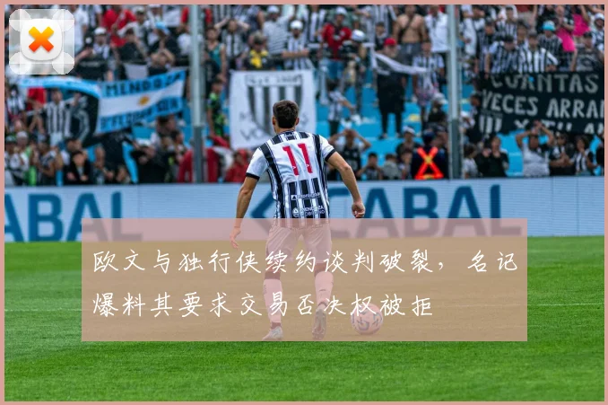 欧文与独行侠续约谈判破裂,名记爆料其要求交易否决权被拒