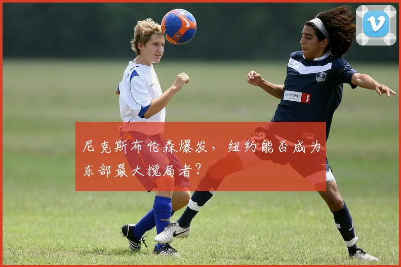 尼克斯布伦森爆发，纽约能否成为东部最大搅局者？