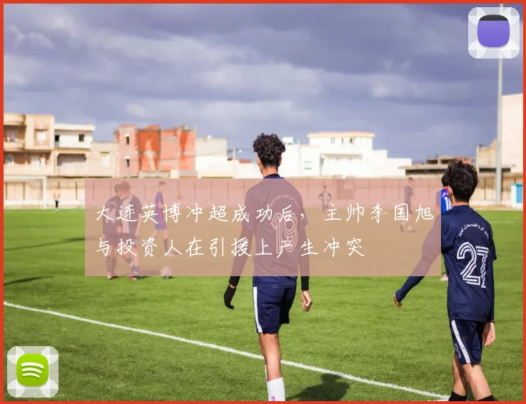 大连英博冲超成功后,主帅李国旭与投资人在引援上产生冲突